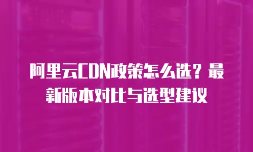 阿里云CDN政策怎么选？最新版本对比与选型建议