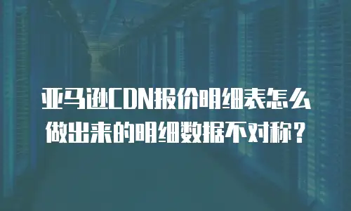 亚马逊CDN报价明细表怎么做出来的明细数据不对称？