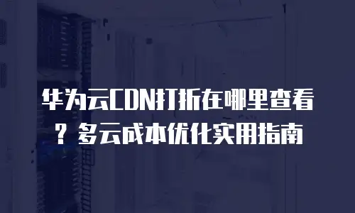 华为云CDN打折在哪里查看？多云成本优化实用指南