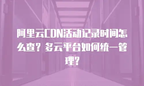 阿里云CDN活动记录时间怎么查？多云平台如何统一管理？