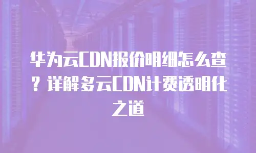 华为云CDN报价明细怎么查？详解多云CDN计费透明化之道