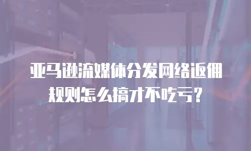 亚马逊流媒体分发网络返佣规则怎么搞才不吃亏？