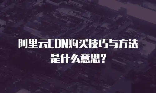 阿里云CDN购买技巧与方法是什么意思？