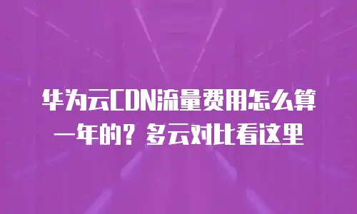 华为云CDN流量费用怎么算一年的？多云对比看这里