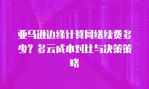 亚马逊边缘计算网络续费多少？多云成本对比与决策策略