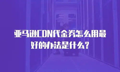 亚马逊CDN代金券怎么用最好的办法是什么？