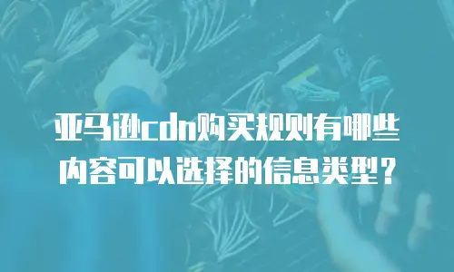 亚马逊cdn购买规则有哪些内容可以选择的信息类型？