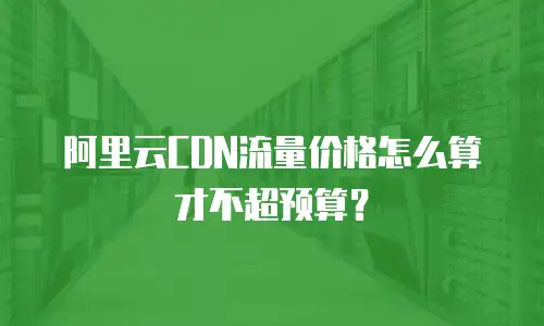 阿里云CDN流量价格怎么算才不超预算？