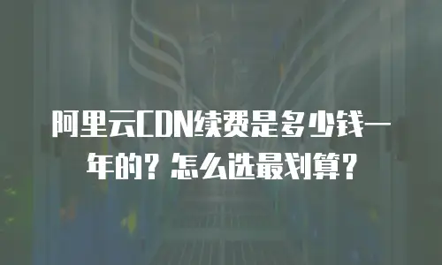 阿里云CDN续费是多少钱一年的？怎么选最划算？