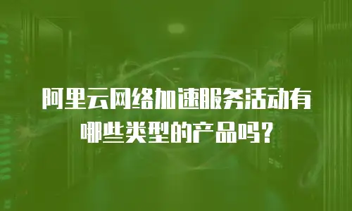 阿里云网络加速服务活动有哪些类型的产品吗？