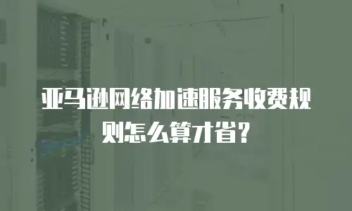 亚马逊网络加速服务收费规则怎么算才省？
