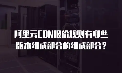 阿里云CDN报价规则有哪些版本组成部分的组成部分？