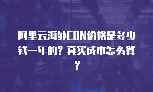 阿里云海外CDN价格是多少钱一年的？真实成本怎么算？