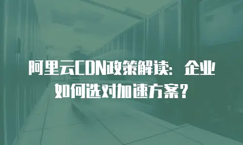 阿里云CDN政策解读：企业如何选对加速方案？