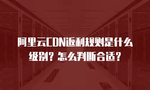 阿里云CDN返利规则是什么级别？怎么判断合适？