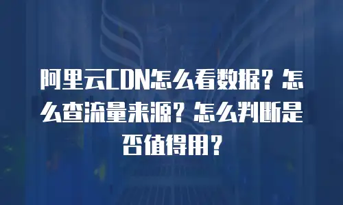 阿里云CDN怎么看数据？怎么查流量来源？怎么判断是否值得用？