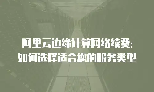 阿里云边缘计算网络续费：如何选择适合您的服务类型