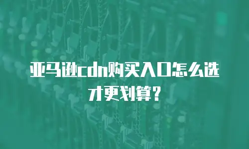 亚马逊cdn购买入口怎么选才更划算？