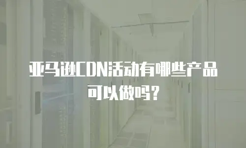 亚马逊CDN活动有哪些产品可以做吗？