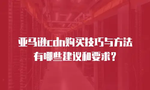 亚马逊cdn购买技巧与方法有哪些建议和要求？