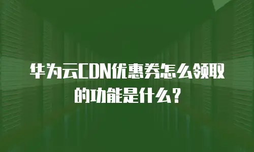 华为云CDN优惠券怎么领取的功能是什么？
