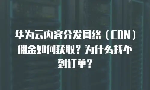 华为云内容分发网络（CDN）佣金如何获取？为什么找不到订单？