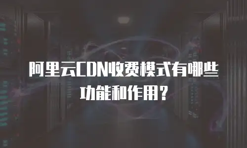 阿里云CDN收费模式有哪些功能和作用？