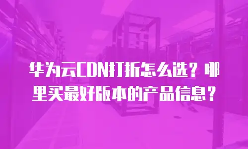 华为云CDN打折怎么选？哪里买最好版本的产品信息？