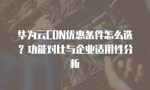 华为云CDN优惠条件怎么选？功能对比与企业适用性分析