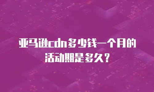 亚马逊cdn多少钱一个月的活动期是多久？