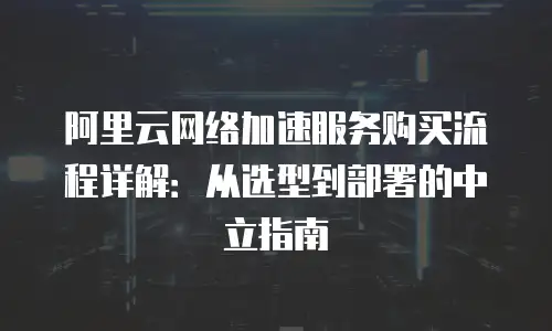 阿里云网络加速服务购买流程详解：从选型到部署的中立指南