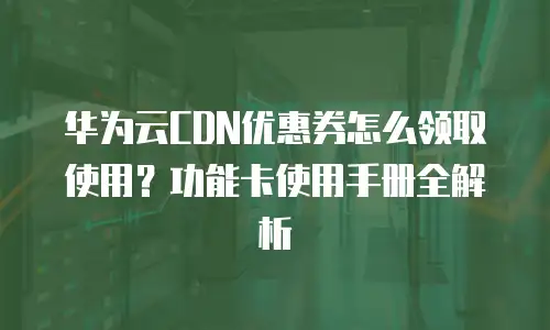 华为云CDN优惠券怎么领取使用？功能卡使用手册全解析