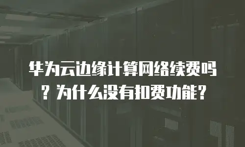 华为云边缘计算网络续费吗？为什么没有扣费功能？