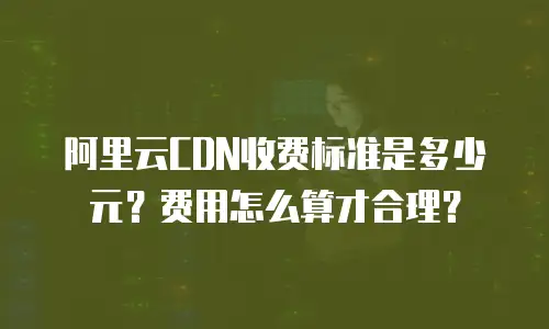 阿里云CDN收费标准是多少元？费用怎么算才合理？