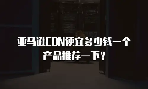 亚马逊CDN便宜多少钱一个产品推荐一下？