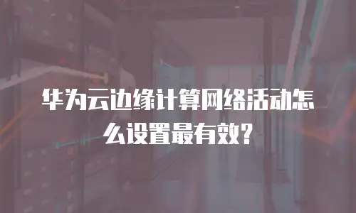 华为云边缘计算网络活动怎么设置最有效？