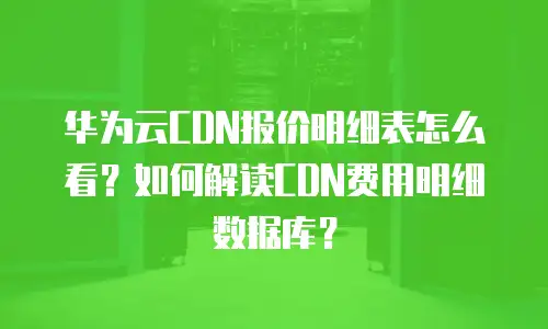 华为云CDN报价明细表怎么看？如何解读CDN费用明细数据库？