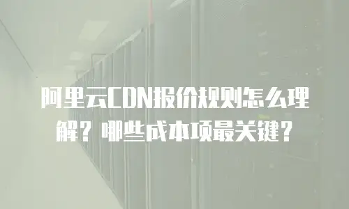 阿里云CDN报价规则怎么理解？哪些成本项最关键？