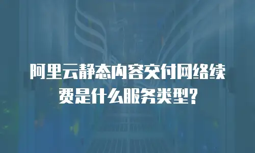 阿里云静态内容交付网络续费是什么服务类型?
