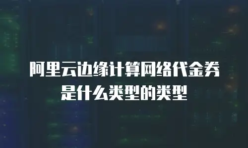 阿里云边缘计算网络代金券是什么类型的类型
