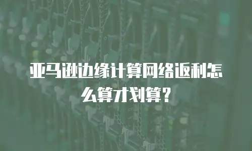 亚马逊边缘计算网络返利怎么算才划算？