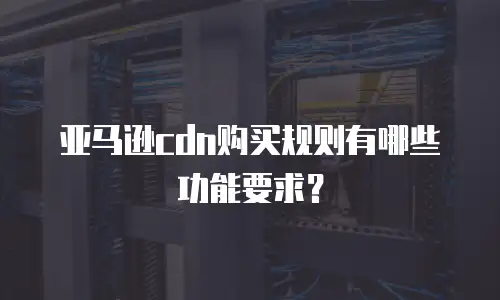 亚马逊cdn购买规则有哪些功能要求？