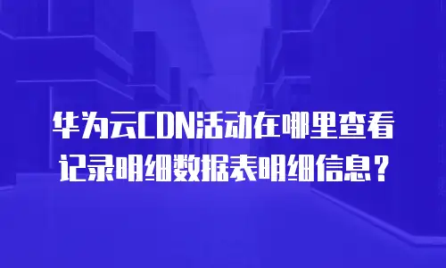 华为云CDN活动在哪里查看记录明细数据表明细信息？
