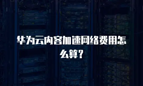 华为云内容加速网络费用怎么算？