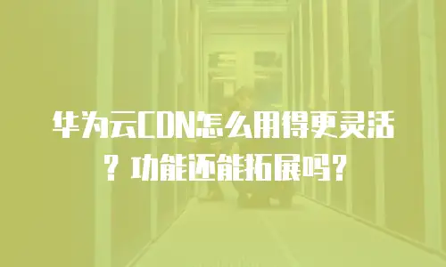 华为云CDN怎么用得更灵活？功能还能拓展吗？
