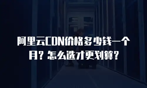 阿里云CDN价格多少钱一个月？怎么选才更划算？