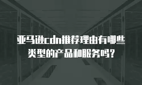 亚马逊cdn推荐理由有哪些类型的产品和服务吗？