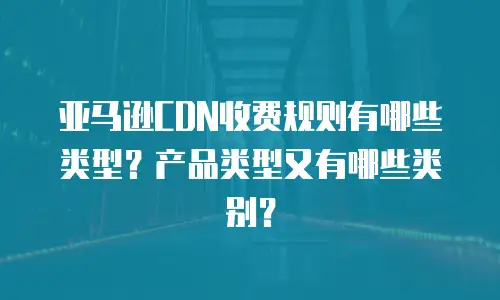 亚马逊CDN收费规则有哪些类型？产品类型又有哪些类别？