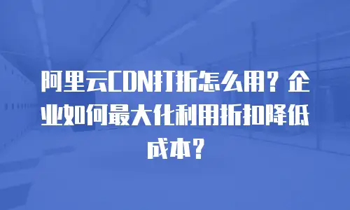 阿里云CDN打折怎么用？企业如何最大化利用折扣降低成本？