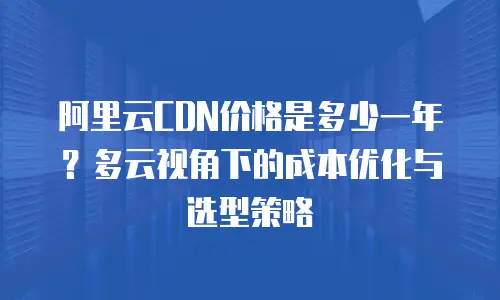 阿里云CDN价格是多少一年？多云视角下的成本优化与选型策略